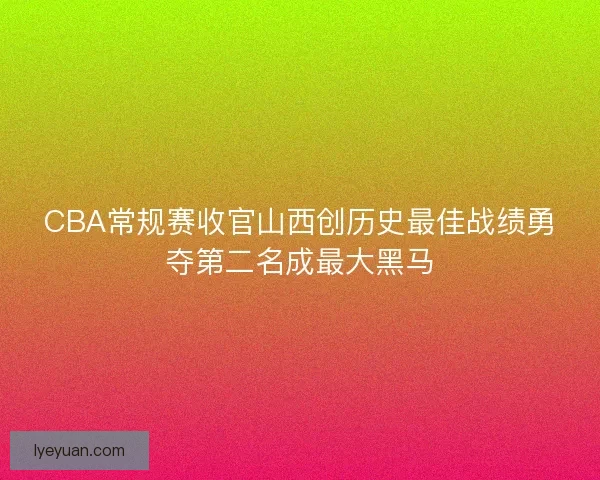 CBA常规赛收官山西创历史最佳战绩勇夺第二名成最大黑马