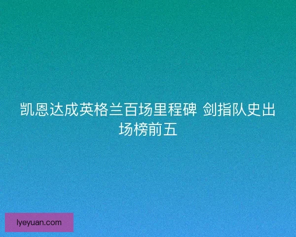 凯恩达成英格兰百场里程碑 剑指队史出场榜前五