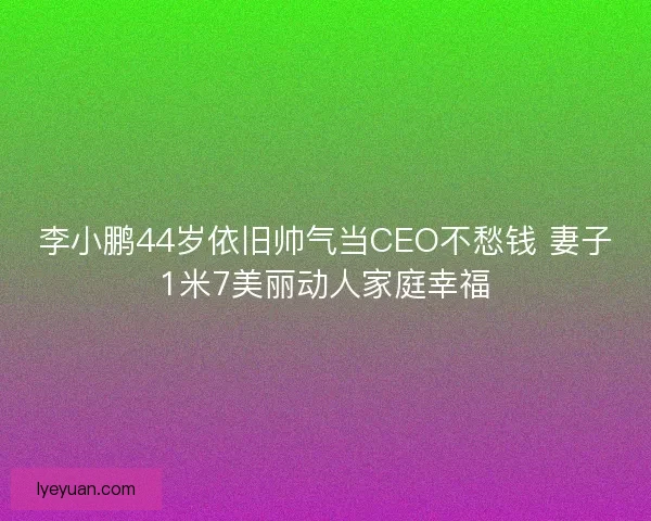 李小鹏44岁依旧帅气当CEO不愁钱 妻子1米7美丽动人家庭幸福