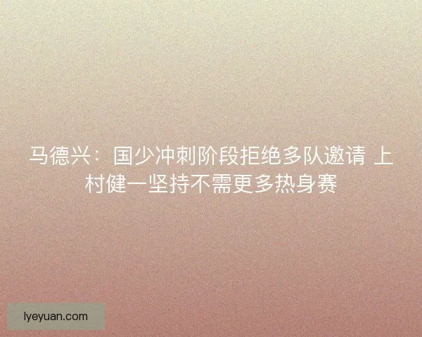 马德兴：国少冲刺阶段拒绝多队邀请 上村健一坚持不需更多热身赛