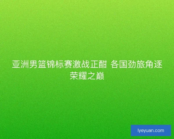 亚洲男篮锦标赛激战正酣 各国劲旅角逐荣耀之巅