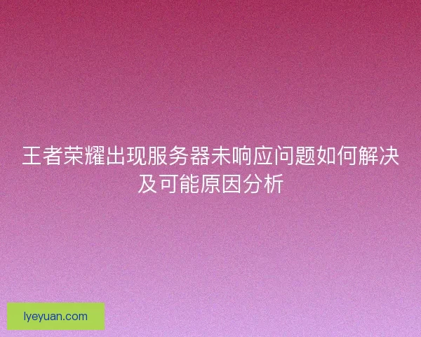 王者荣耀出现服务器未响应问题如何解决及可能原因分析