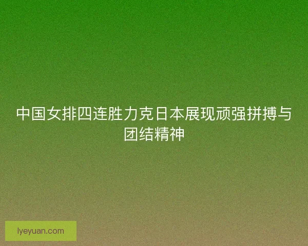 中国女排四连胜力克日本展现顽强拼搏与团结精神