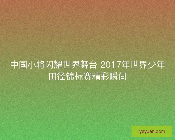中国小将闪耀世界舞台 2017年世界少年田径锦标赛精彩瞬间 中国小将闪耀世界舞台 2017年世界少年田径锦标赛精彩瞬间