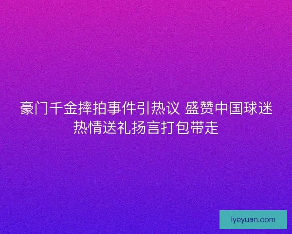 豪门千金摔拍事件引热议 盛赞中国球迷热情送礼扬言打包带走