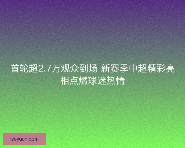 首轮超2.7万观众到场 新赛季中超精彩亮相点燃球迷热情