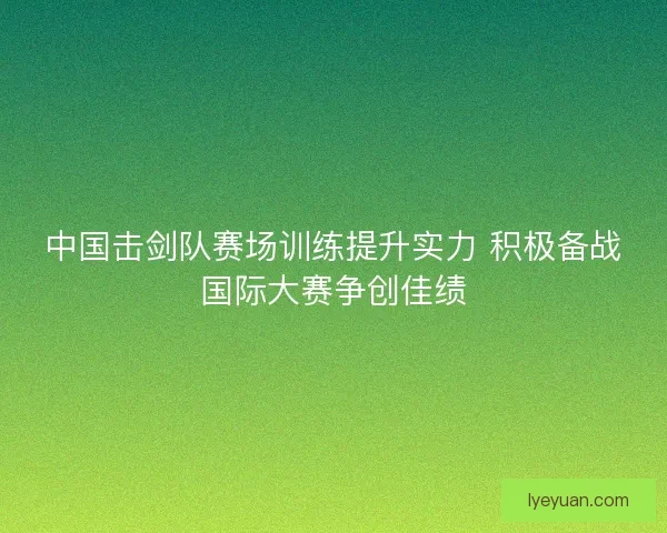 中国击剑队赛场训练提升实力 积极备战国际大赛争创佳绩
