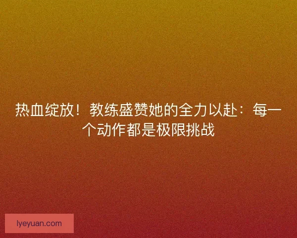 热血绽放！教练盛赞她的全力以赴：每一个动作都是极限挑战