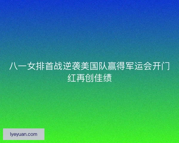八一女排首战逆袭美国队赢得军运会开门红再创佳绩