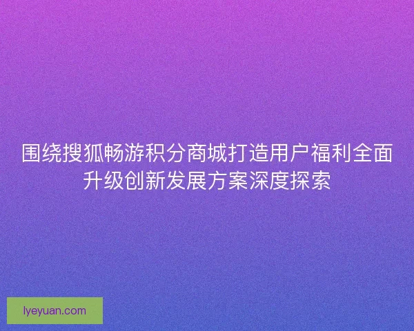 围绕搜狐畅游积分商城打造用户福利全面升级创新发展方案深度探索