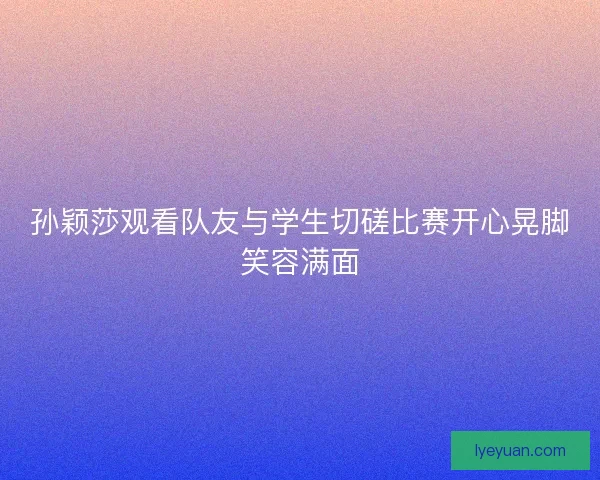 孙颖莎观看队友与学生切磋比赛开心晃脚笑容满面