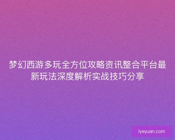 梦幻西游多玩全方位攻略资讯整合平台最新玩法深度解析实战技巧分享