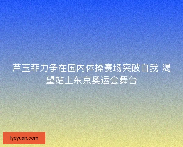 芦玉菲力争在国内体操赛场突破自我 渴望站上东京奥运会舞台