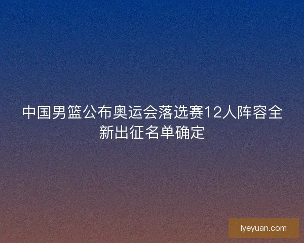 中国男篮公布奥运会落选赛12人阵容全新出征名单确定