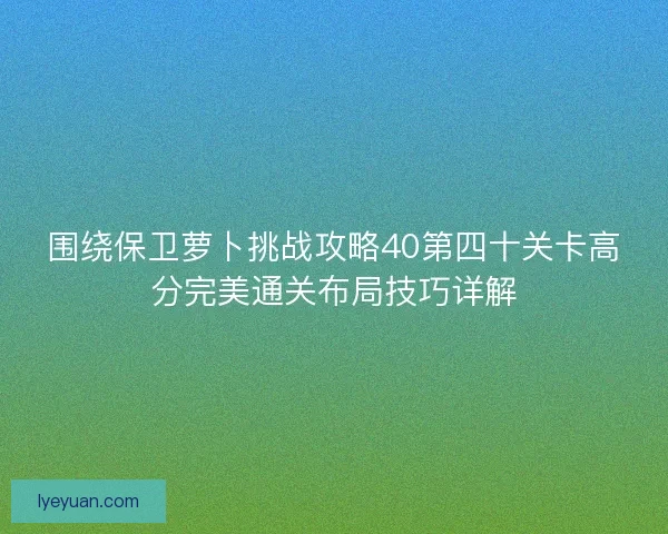 围绕保卫萝卜挑战攻略40第四十关卡高分完美通关布局技巧详解 围绕保卫萝卜挑战攻略40第四十关卡高分完美通关布局技巧详解