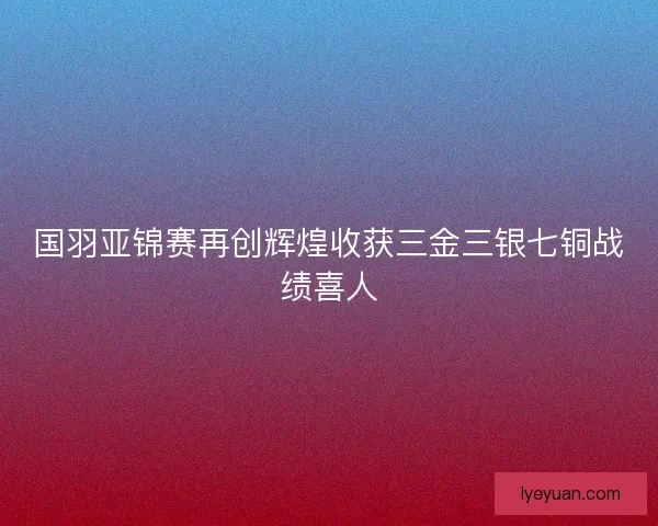 国羽亚锦赛再创辉煌收获三金三银七铜战绩喜人