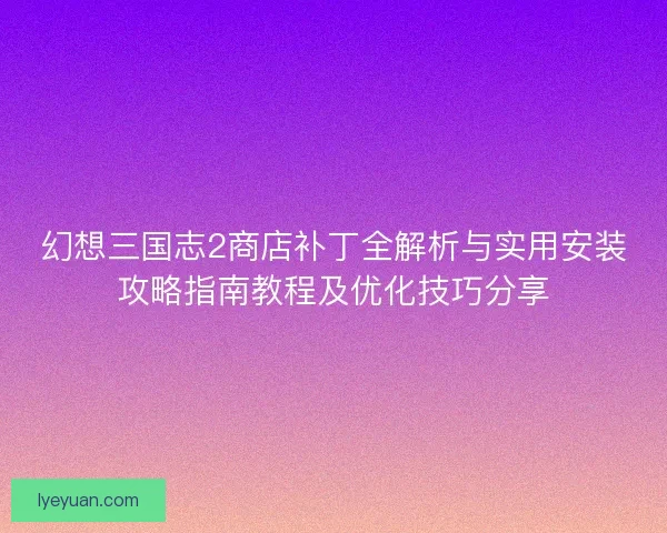 幻想三国志2商店补丁全解析与实用安装攻略指南教程及优化技巧分享 幻想三国志2商店补丁全解析与实用安装攻略指南教程及优化技巧分享