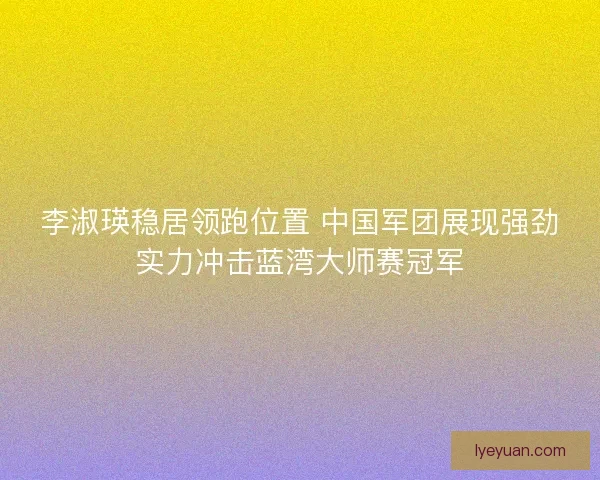 李淑瑛稳居领跑位置 中国军团展现强劲实力冲击蓝湾大师赛冠军 李淑瑛稳居领跑位置 中国军团展现强劲实力冲击蓝湾大师赛冠军