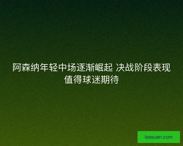 阿森纳年轻中场逐渐崛起 决战阶段表现值得球迷期待 阿森纳年轻中场逐渐崛起 决战阶段表现值得球迷期待