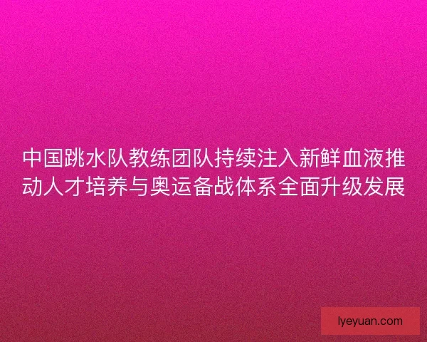 中国跳水队教练团队持续注入新鲜血液推动人才培养与奥运备战体系全面升级发展