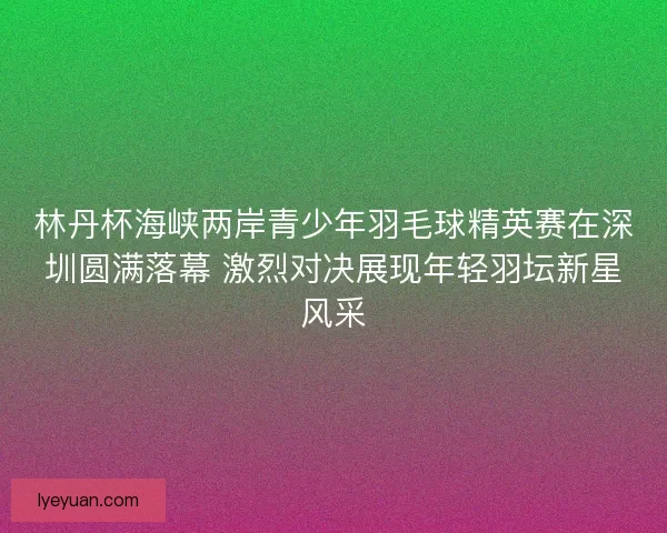 林丹杯海峡两岸青少年羽毛球精英赛在深圳圆满落幕 激烈对决展现年轻羽坛新星风采