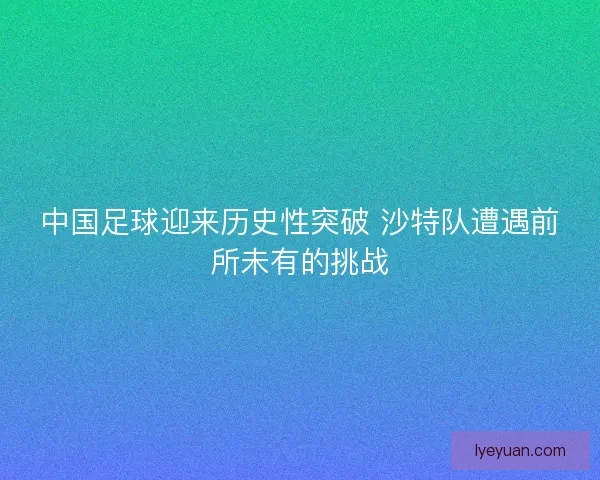 中国足球迎来历史性突破 沙特队遭遇前所未有的挑战 中国足球迎来历史性突破 沙特队遭遇前所未有的挑战