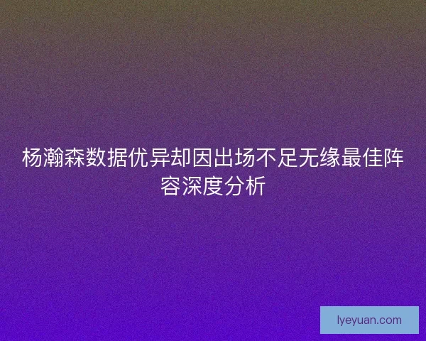 杨瀚森数据优异却因出场不足无缘最佳阵容深度分析 杨瀚森数据优异却因出场不足无缘最佳阵容深度分析