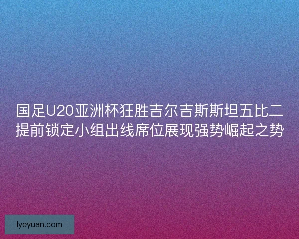 国足U20亚洲杯狂胜吉尔吉斯斯坦五比二提前锁定小组出线席位展现强势崛起之势