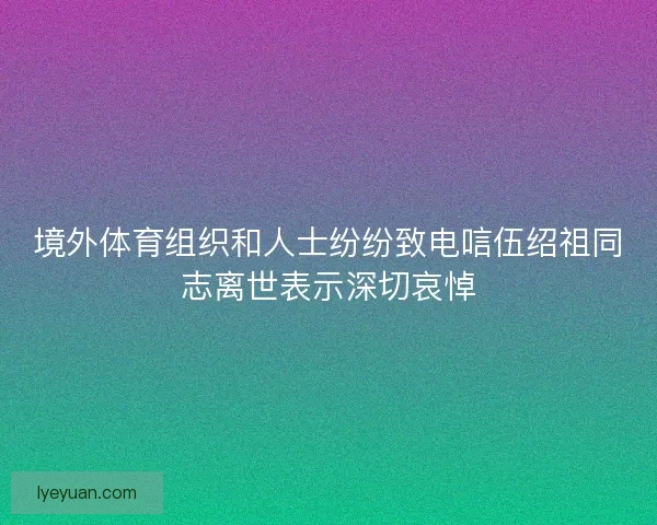 境外体育组织和人士纷纷致电唁伍绍祖同志离世表示深切哀悼