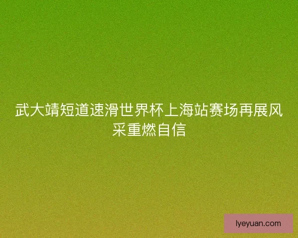 武大靖短道速滑世界杯上海站赛场再展风采重燃自信