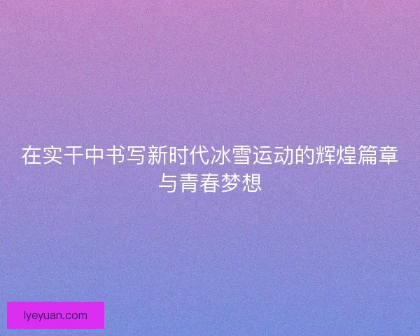 在实干中书写新时代冰雪运动的辉煌篇章与青春梦想 在实干中书写新时代冰雪运动的辉煌篇章与青春梦想