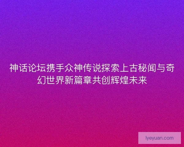 神话论坛携手众神传说探索上古秘闻与奇幻世界新篇章共创辉煌未来
